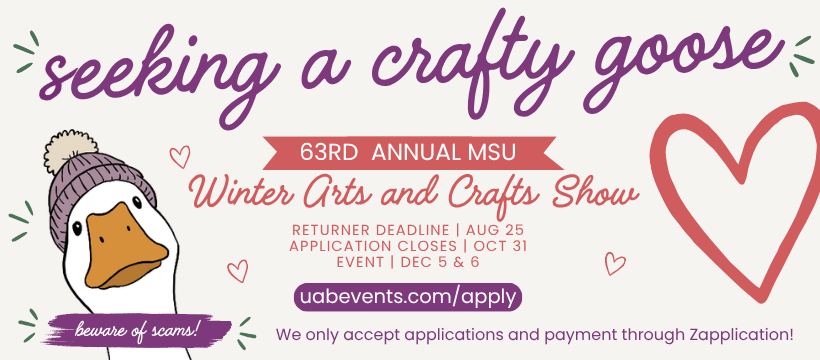 Goose wearing winter hat. Large purple font reads "Seeking Crafty Goose"  Pink Banner below reads :"63rd Annual MSU Winter Arts and Crafts Show" Smaller pink font reads: Returner Deadline: August 25, Application Closes: October 31, Event Dec 5 & 6." Purple Banner reads " uabevents.com/apply" Below: Beware of scammers. We only accept applications and payment through Zapplication.